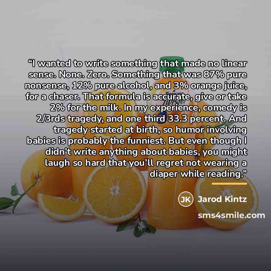“I wanted to write something that made no linear sense. None. Zero. Something that was 87% pure nonsense, 12% pure alcohol, and 3% orange juice, for a chaser. That formula is accurate, give or take 2% for the milk. In my experience, comedy is 2/3rds tragedy, and one third 33.3 percent. And tragedy…” quote by Jarod Kintz