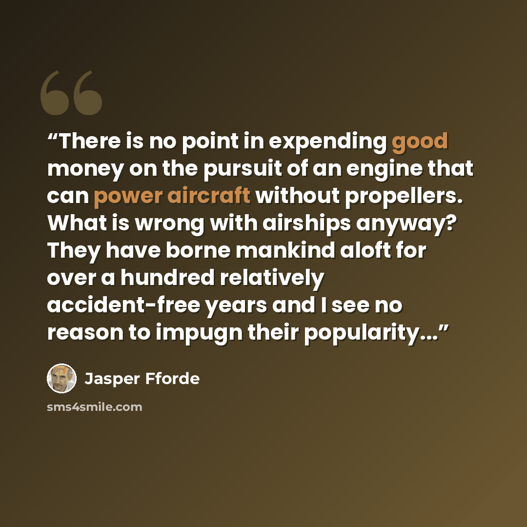 “There is no point in expending good money on the pursuit of an engine that can power aircraft without propellers. What is wrong with airships anyway? They have borne mankind aloft for over a hundred relatively accident-free years and I see no reason to impugn their popularity...” quote by Jasper Fforde