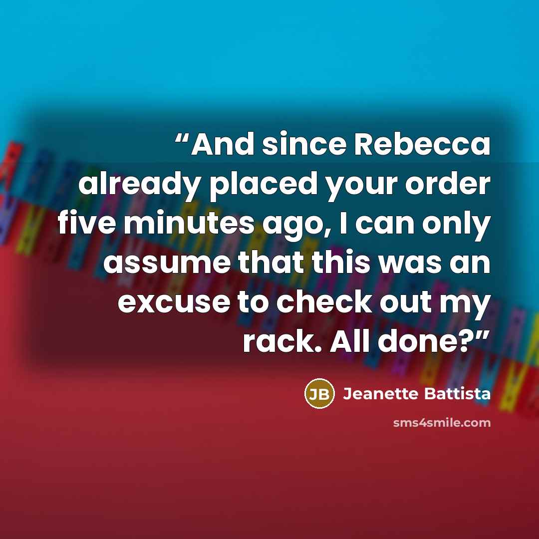 “And since Rebecca already placed your order five minutes ago, I can only assume that this was an excuse to check out my rack. All done?” quote by Jeanette Battista