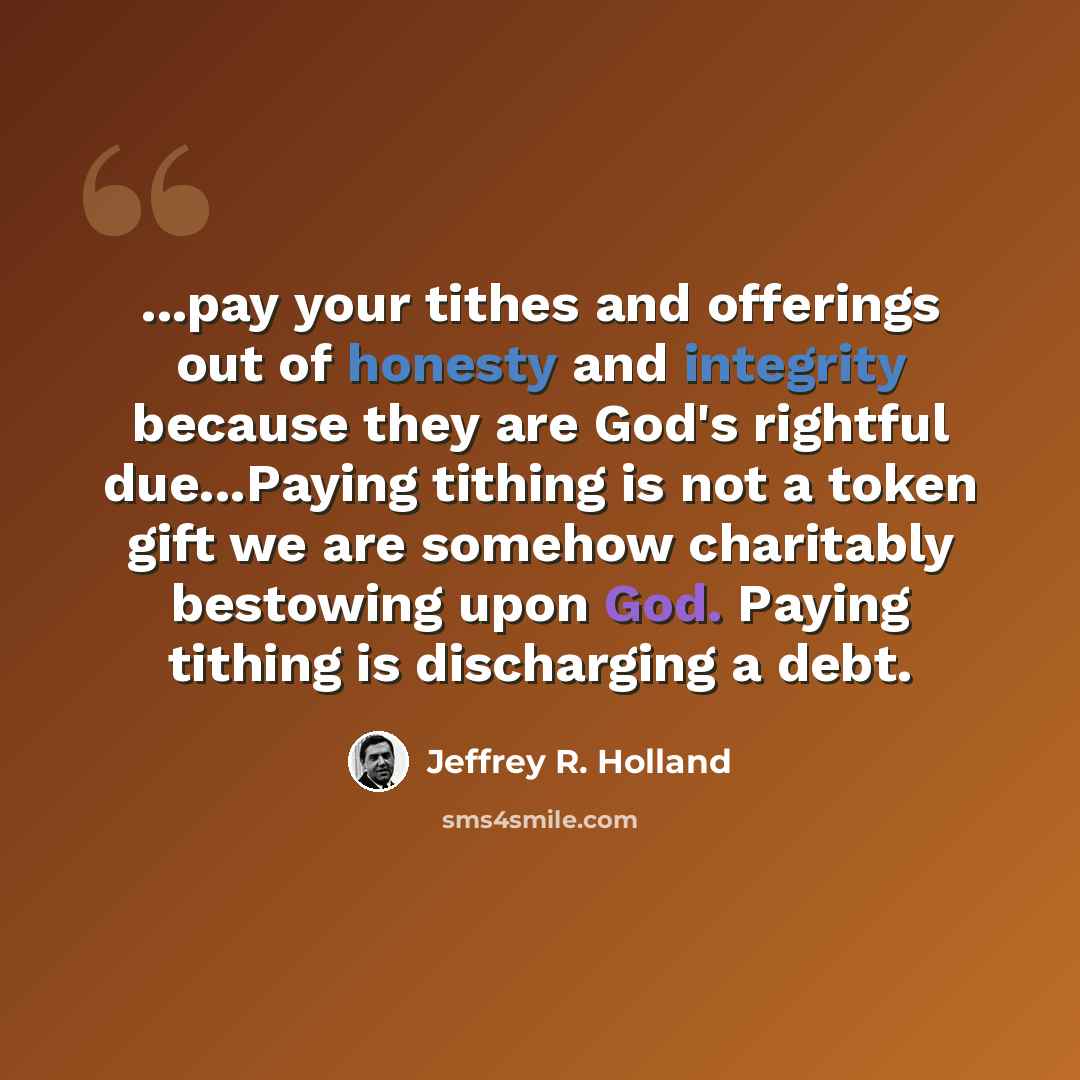 “...pay your tithes and offerings out of honesty and integrity because they are God's rightful due...Paying tithing is not a token gift we are somehow charitably bestowing upon God. Paying tithing is discharging a debt.” quote by Jeffrey R. Holland