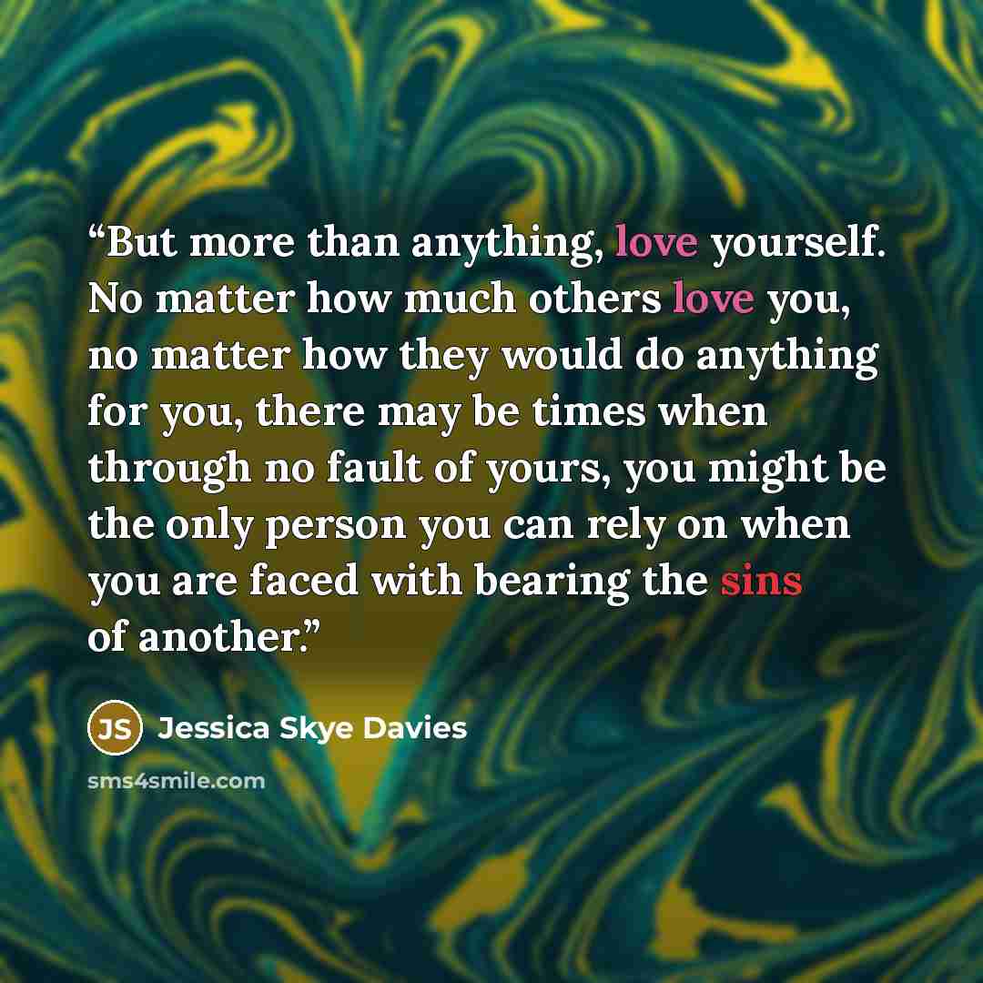 “But more than anything, love yourself. No matter how much others love you, no matter how they would do anything for you, there may be times when through no fault of yours, you might be the only person you can rely on when you are faced with bearing the sins of another.” quote by Jessica Skye Davies