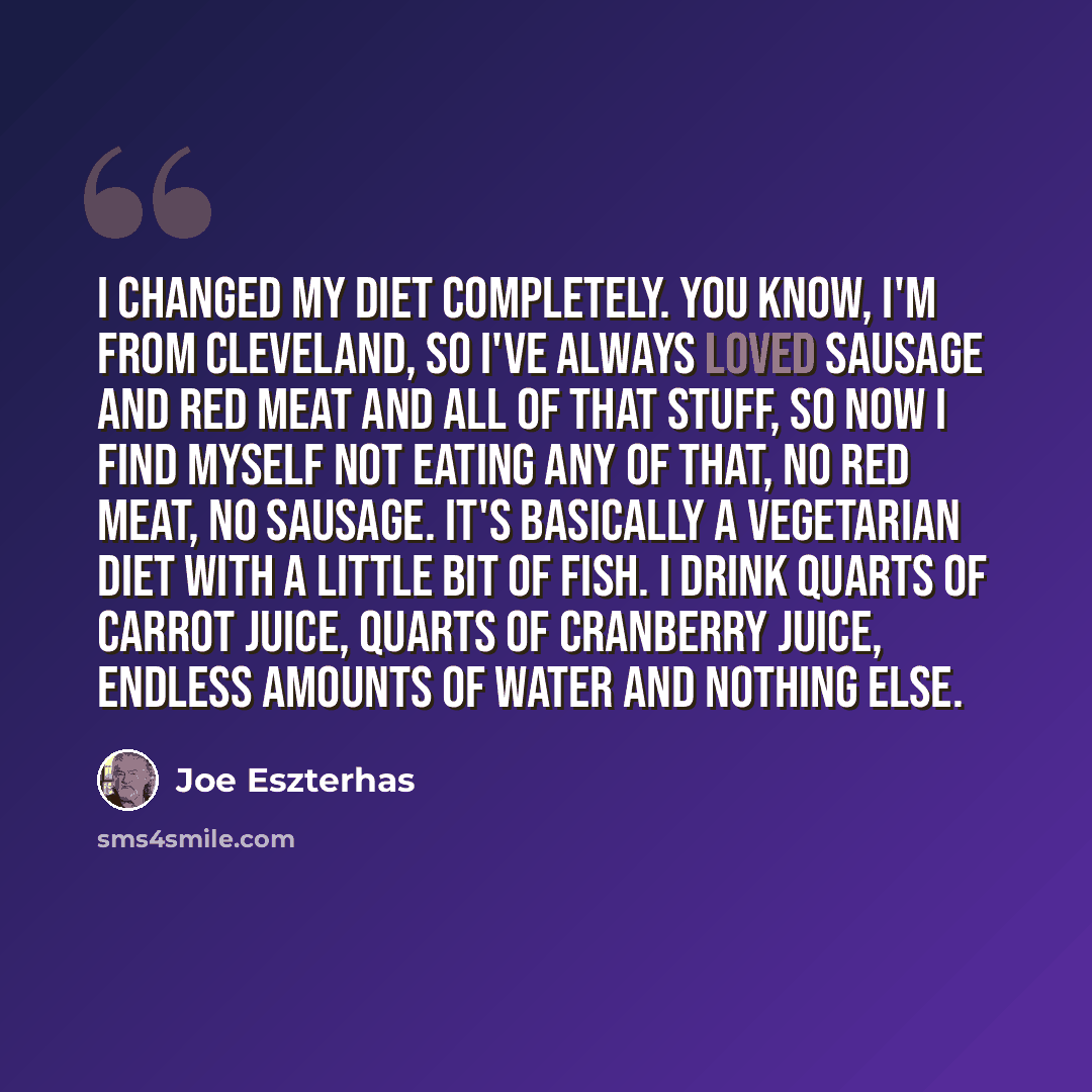“I changed my diet completely. You know, I'm from Cleveland, so I've always loved sausage and red meat and all of that stuff, so now I find myself not eating any of that, no red meat, no sausage. It's basically a vegetarian diet with a little bit of fish. I drink quarts of carrot juice, quarts of…” quote by Joe Eszterhas