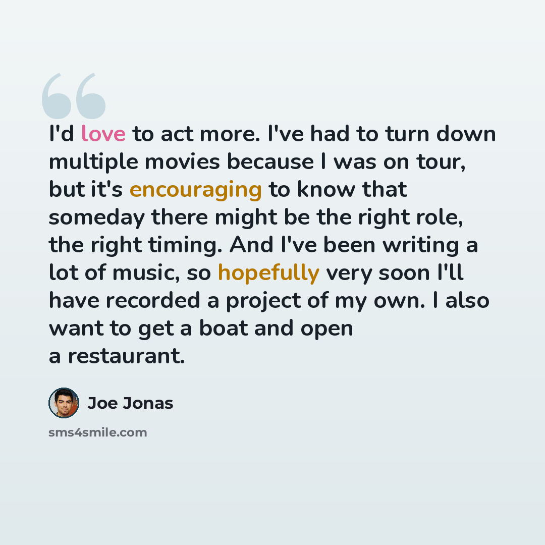“I'd love to act more. I've had to turn down multiple movies because I was on tour, but it's encouraging to know that someday there might be the right role, the right timing. And I've been writing a lot of music, so hopefully very soon I'll have recorded a project of my own. I also want to get a…” quote by Joe Jonas