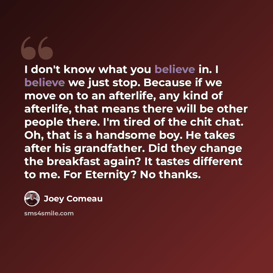 “I don't know what you believe in. I believe we just stop. Because if we move on to an afterlife, any kind of afterlife, that means there will be other people there. I'm tired of the chit chat. Oh, that is a handsome boy. He takes after his grandfather. Did they change the breakfast again? It…” quote by Joey Comeau