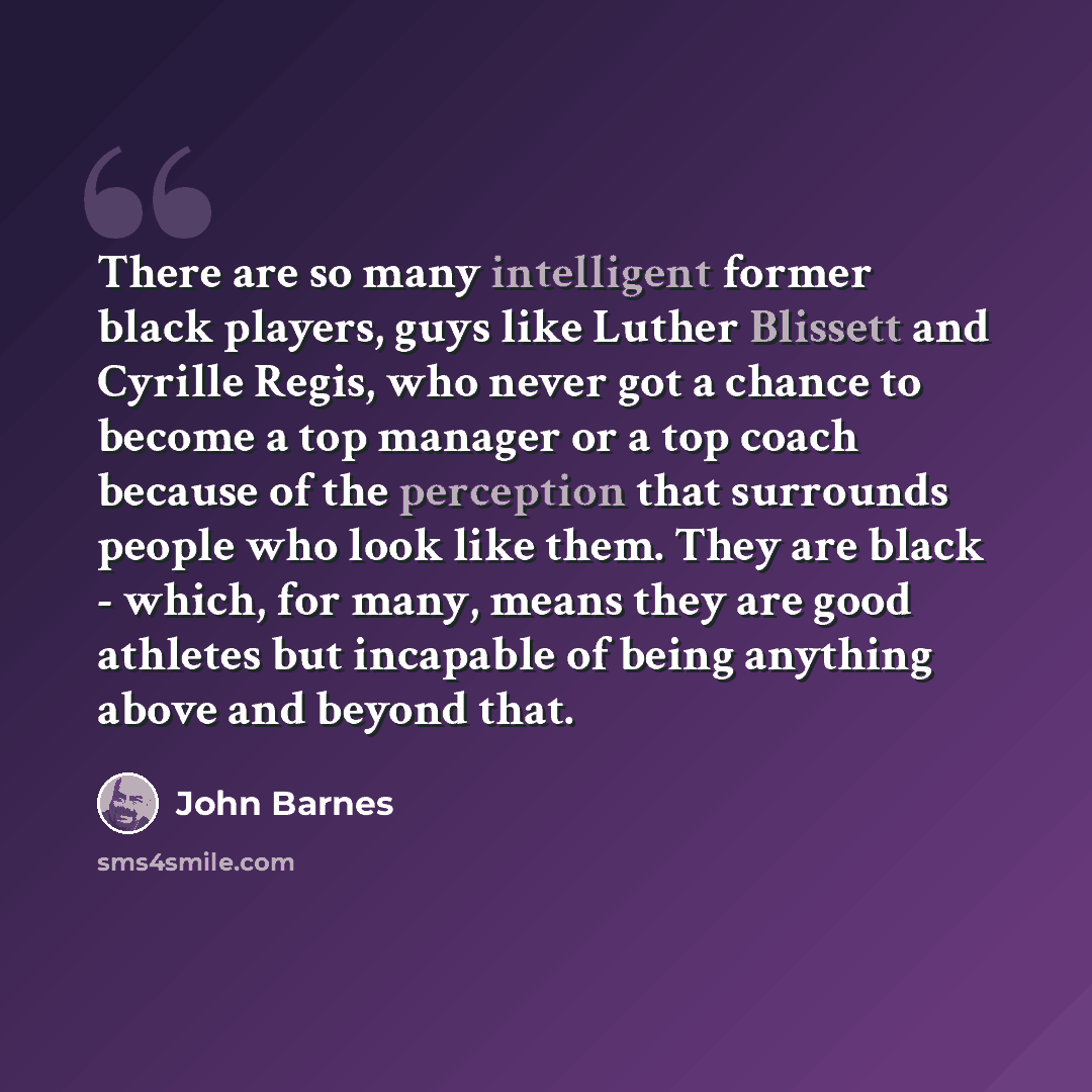 “There are so many intelligent former black players, guys like Luther Blissett and Cyrille Regis, who never got a chance to become a top manager or a top coach because of the perception that surrounds people who look like them. They are black - which, for many, means they are good athletes but…” quote by John Barnes