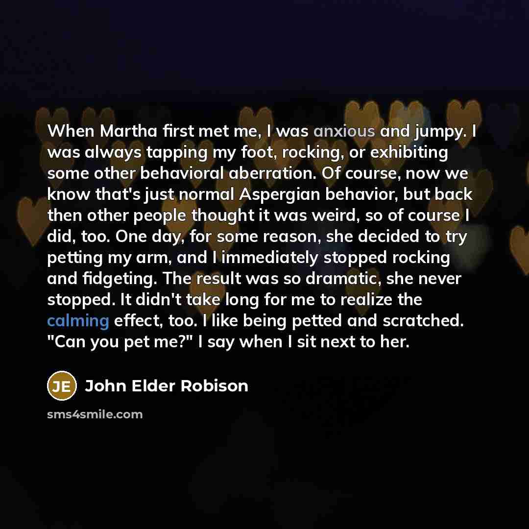 “When Martha first met me, I was anxious and jumpy. I was always tapping my foot, rocking, or exhibiting some other behavioral aberration. Of course, now we know that's just normal Aspergian behavior, but back then other people thought it was weird, so of course I did, too. One day, for some…” quote by John Elder Robison