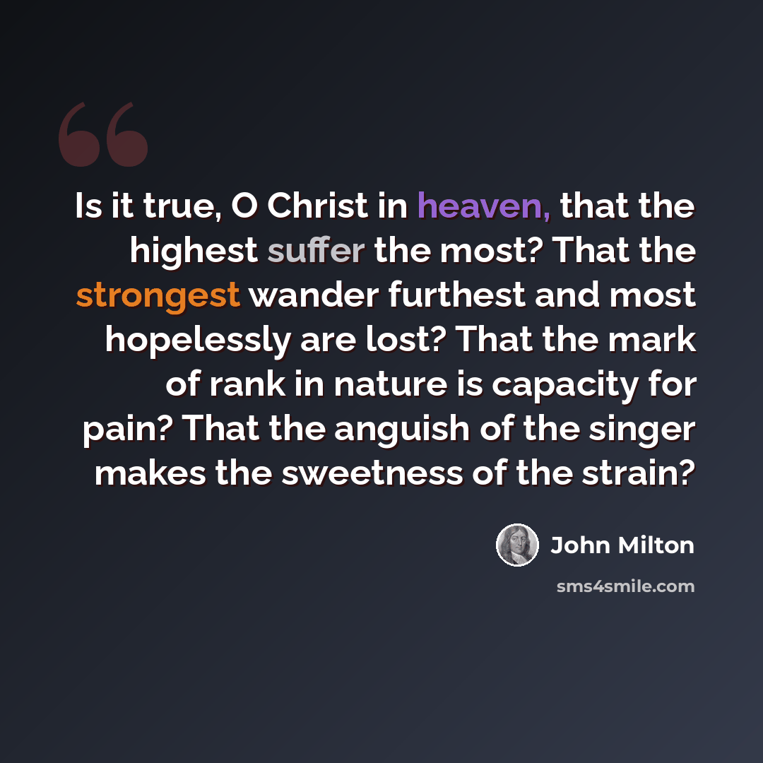“Is it true, O Christ in heaven, that the highest suffer the most? That the strongest wander furthest and most hopelessly are lost? That the mark of rank in nature is capacity for pain? That the anguish of the singer makes the sweetness of the strain?” quote by John Milton
