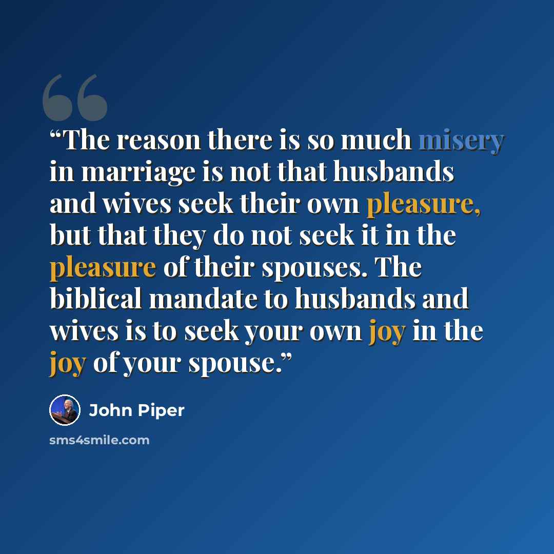 “The reason there is so much misery in marriage is not that husbands and wives seek their own pleasure, but that they do not seek it in the pleasure of their spouses. The biblical mandate to husbands and wives is to seek your own joy in the joy of your spouse.” quote by John Piper