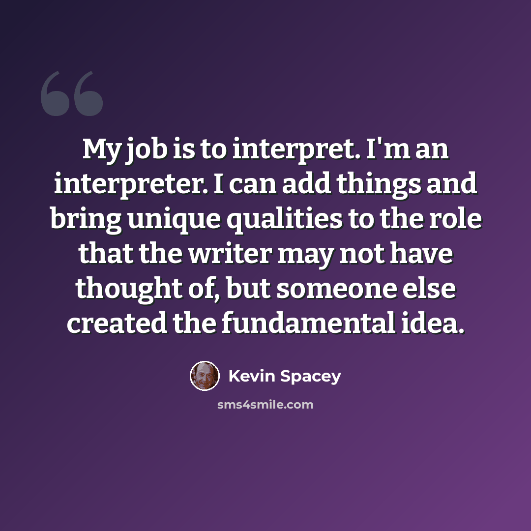 “My job is to interpret. I'm an interpreter. I can add things and bring unique qualities to the role that the writer may not have thought of, but someone else created the fundamental idea.” quote by Kevin Spacey