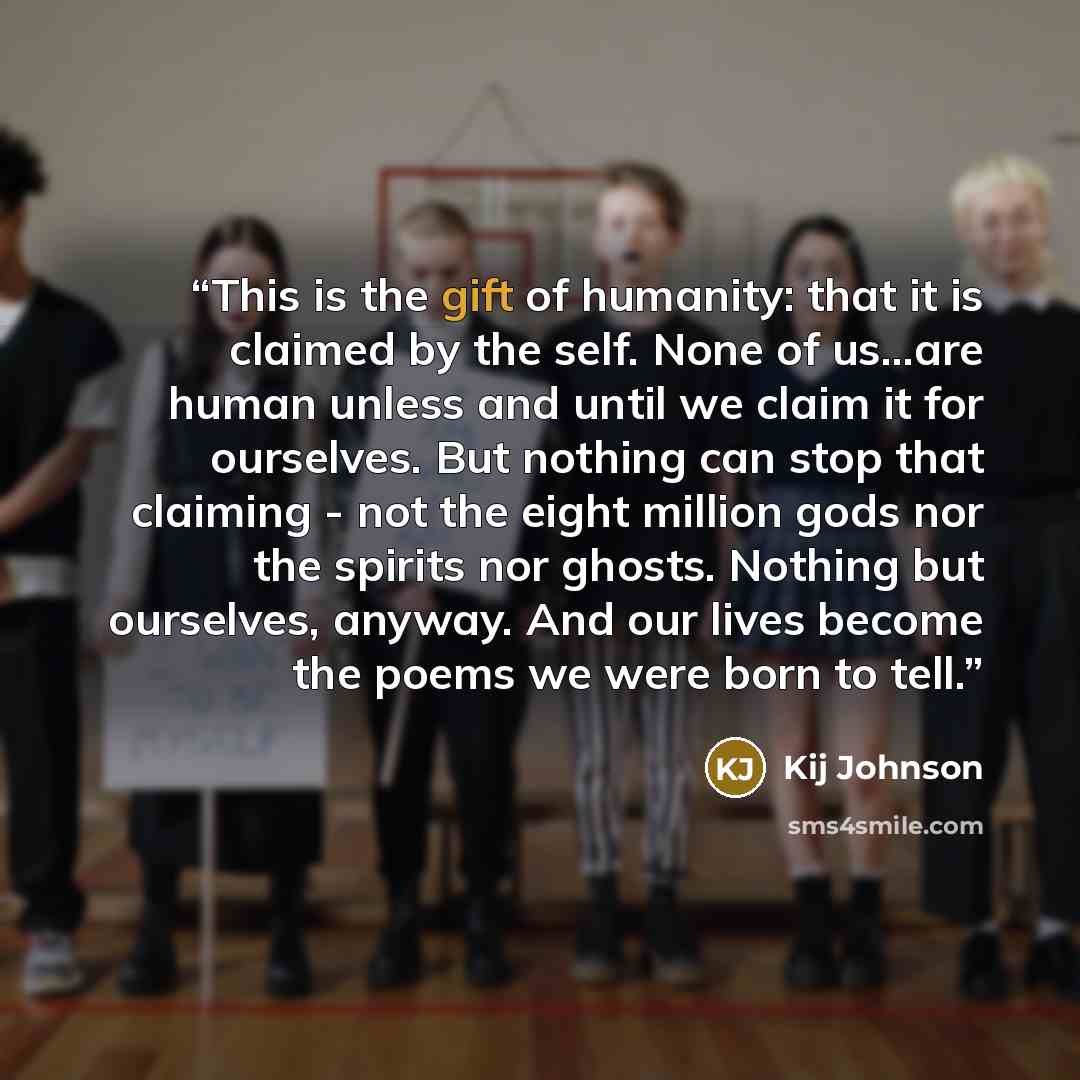 “This is the gift of humanity: that it is claimed by the self. None of us...are human unless and until we claim it for ourselves. But nothing can stop that claiming - not the eight million gods nor the spirits nor ghosts. Nothing but ourselves, anyway. And our lives become the poems we were born to…” quote by Kij Johnson
