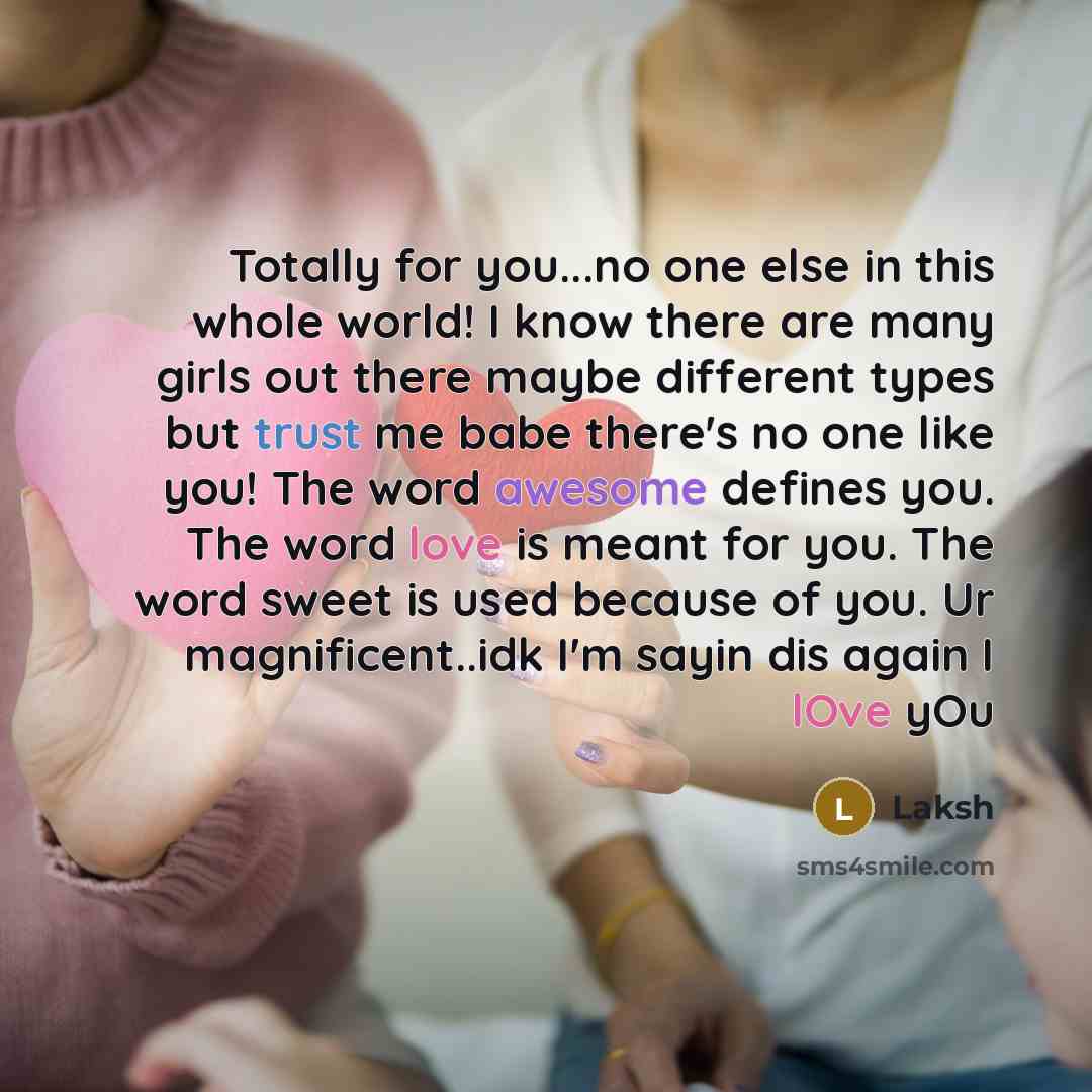 “Totally for you...no one else in this whole world! I know there are many girls out there maybe different types but trust me babe there's no one like you! The word awesome defines you. The word love is meant for you. The word sweet is used because of you. Ur magnificent..idk I'm sayin dis again I…” quote by Laksh