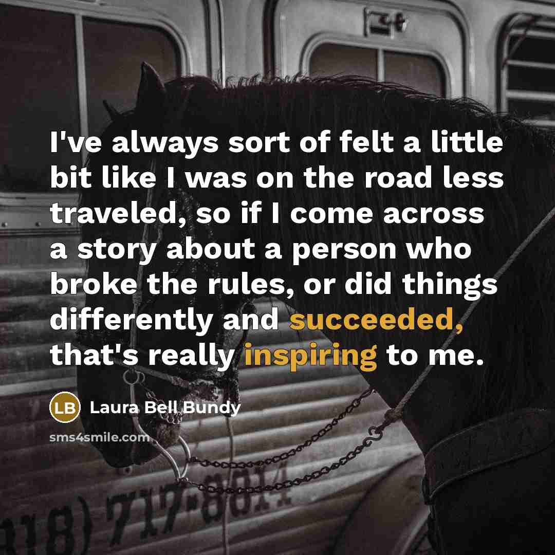 “I've always sort of felt a little bit like I was on the road less traveled, so if I come across a story about a person who broke the rules, or did things differently and succeeded, that's really inspiring to me.” quote by Laura Bell Bundy