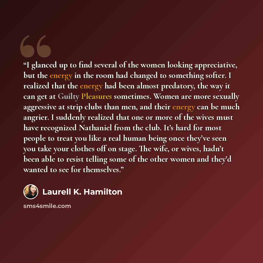 “I glanced up to find several of the women looking appreciative, but the energy in the room had changed to something softer. I realized that the energy had been almost predatory, the way it can get at Guilty Pleasures sometimes. Women are more sexually aggressive at strip clubs than men, and their…” quote by Laurell K. Hamilton