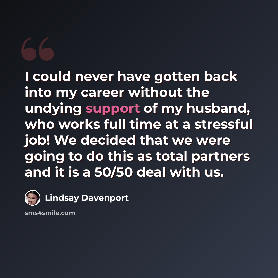 “I could never have gotten back into my career without the undying support of my husband, who works full time at a stressful job! We decided that we were going to do this as total partners and it is a 50/50 deal with us.” quote by Lindsay Davenport