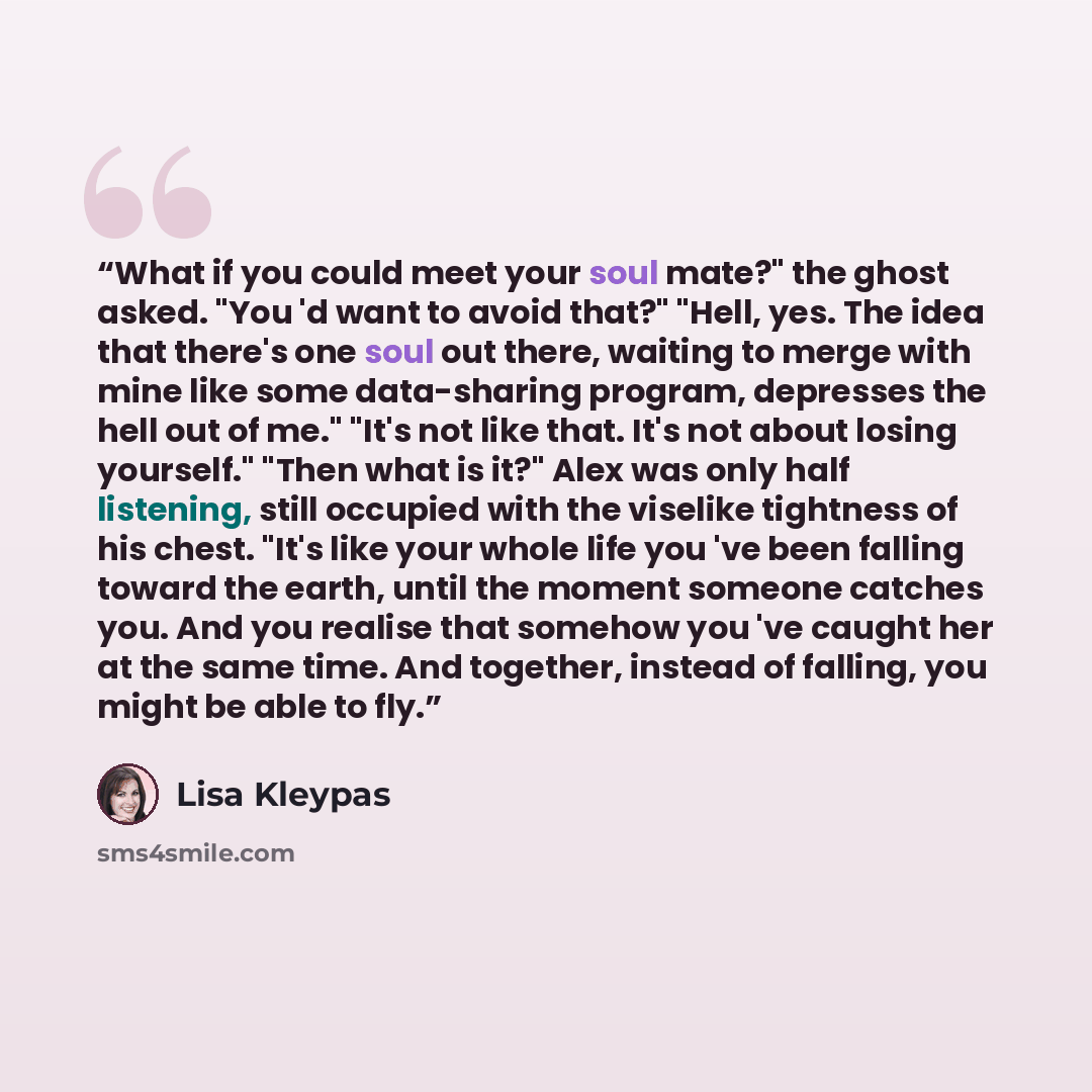 “What if you could meet your soul mate?" the ghost asked. "You 'd want to avoid that?" "Hell, yes. The idea that there's one soul out there, waiting to merge with mine like some data-sharing program, depresses the hell out of me." "It's not like that. It's not about losing yourself." "Then what is…” quote by Lisa Kleypas