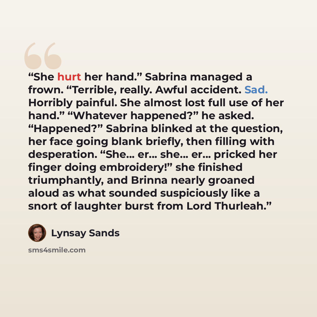 “She hurt her hand.” Sabrina managed a frown. “Terrible, really. Awful accident. Sad. Horribly painful. She almost lost full use of her hand.” “Whatever happened?” he asked. “Happened?” Sabrina blinked at the question, her face going blank briefly, then filling with desperation. “She… er… she… er……” quote by Lynsay Sands