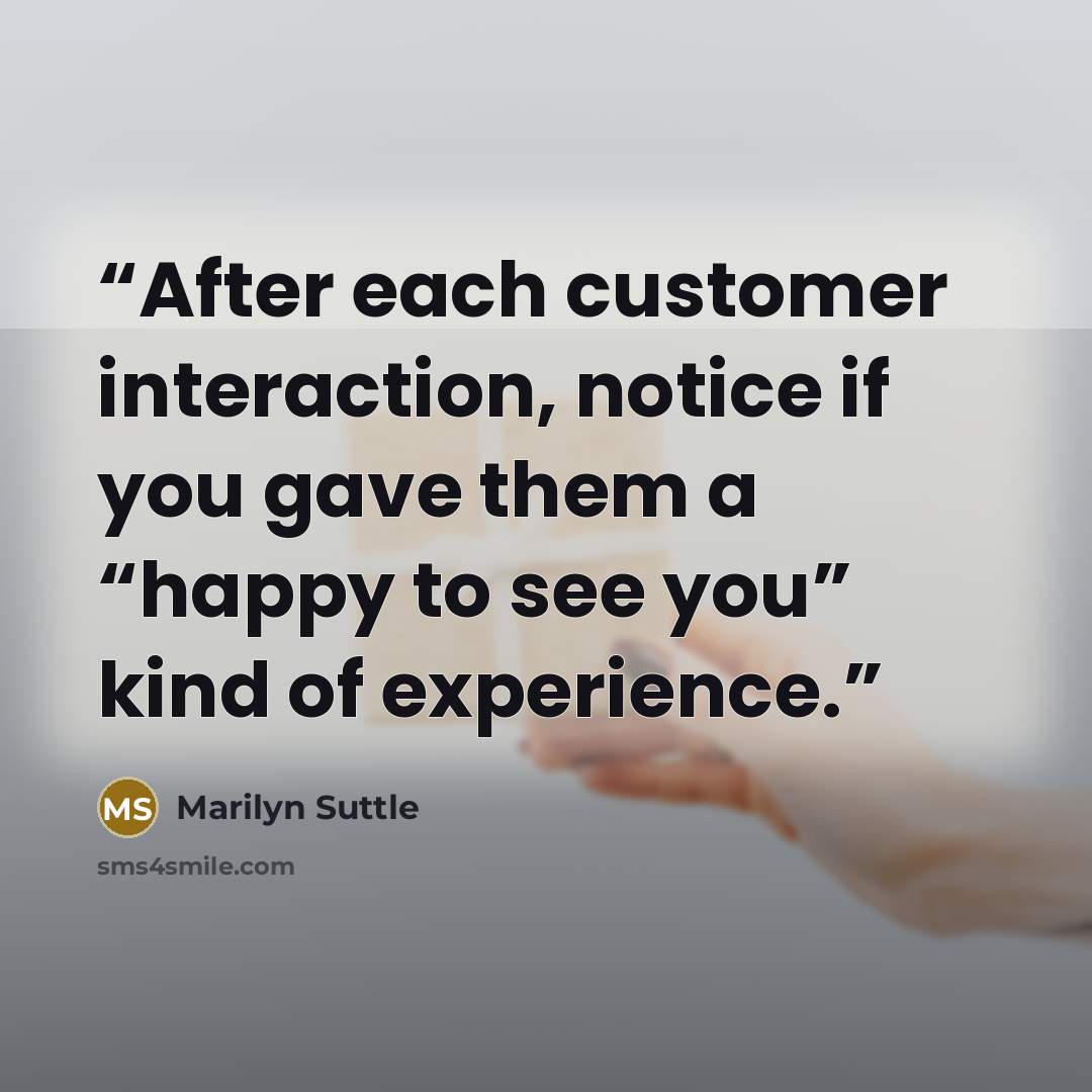 “After each customer interaction, notice if you gave them a “happy to see you” kind of experience.” quote by Marilyn Suttle