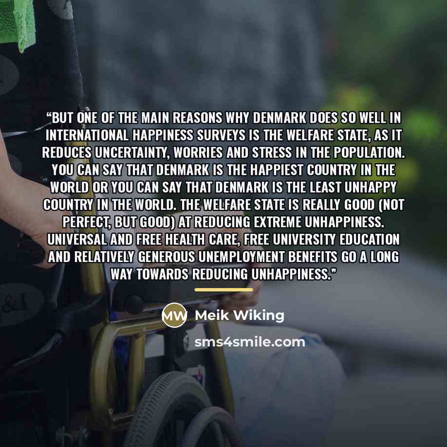 “But one of the main reasons why Denmark does so well in international happiness surveys is the welfare state, as it reduces uncertainty, worries and stress in the population. You can say that Denmark is the happiest country in the world or you can say that Denmark is the least unhappy country in…” quote by Meik Wiking