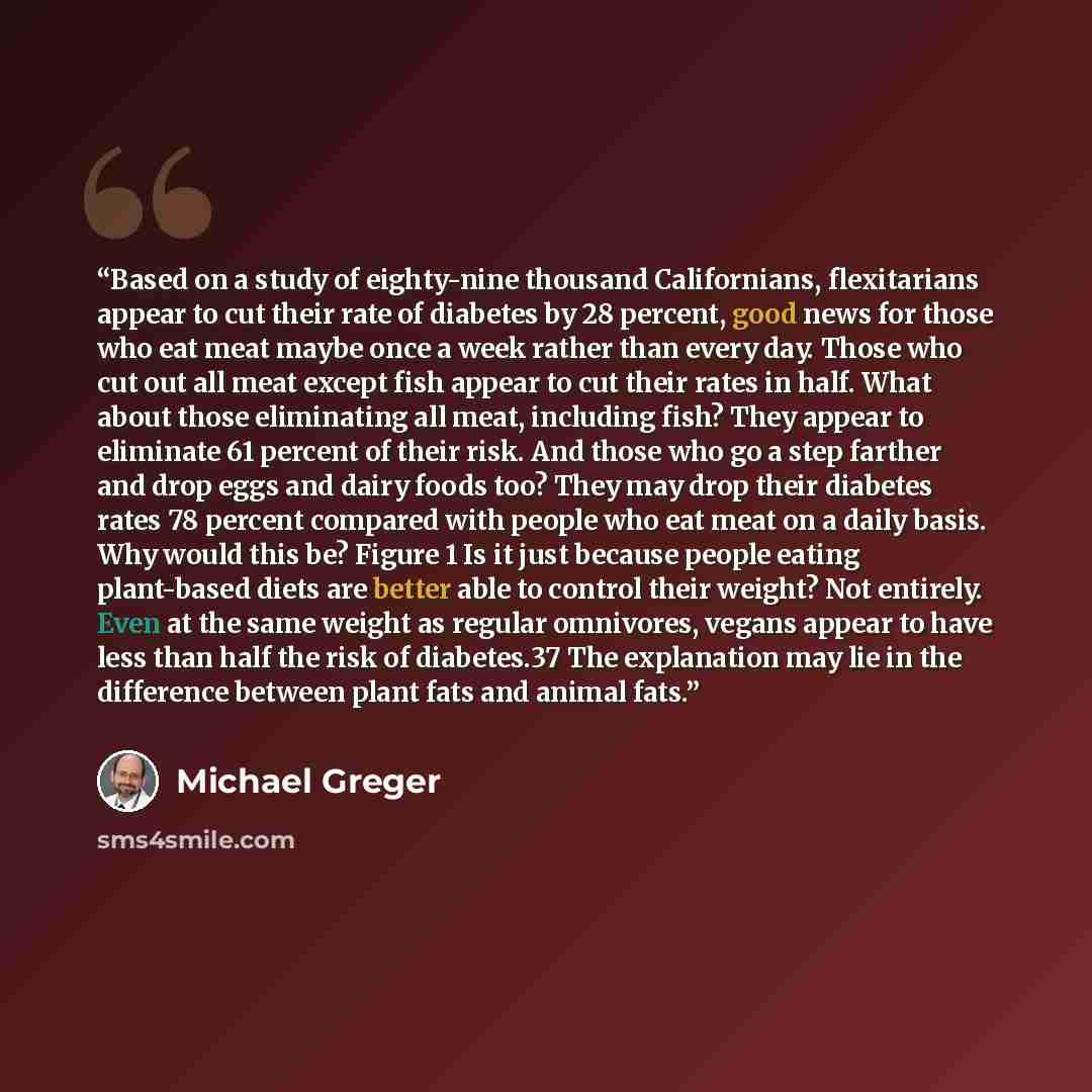 “Based on a study of eighty-nine thousand Californians, flexitarians appear to cut their rate of diabetes by 28 percent, good news for those who eat meat maybe once a week rather than every day. Those who cut out all meat except fish appear to cut their rates in half. What about those eliminating…” quote by Michael Greger