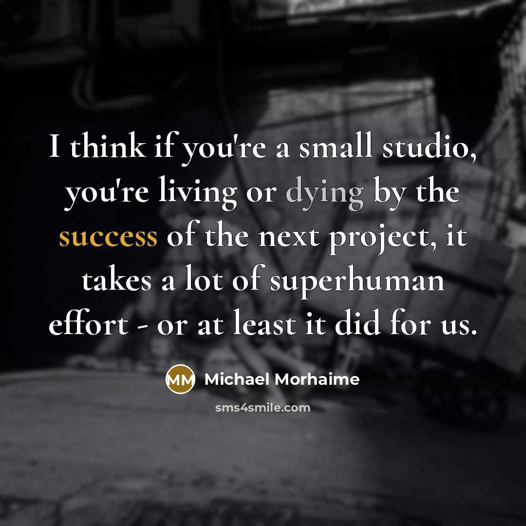 “I think if you're a small studio, you're living or dying by the success of the next project, it takes a lot of superhuman effort - or at least it did for us.” quote by Michael Morhaime