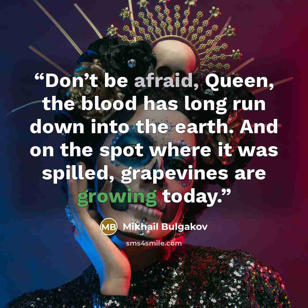 “Don’t be afraid, Queen, the blood has long run down into the earth. And on the spot where it was spilled, grapevines are growing today.” quote by Mikhail Bulgakov