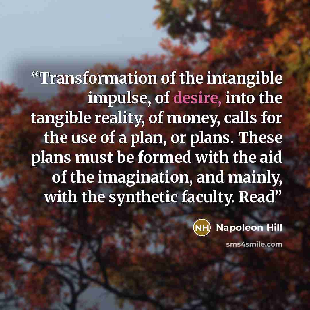 “Transformation of the intangible impulse, of desire, into the tangible reality, of money, calls for the use of a plan, or plans. These plans must be formed with the aid of the imagination, and mainly, with the synthetic faculty. Read” quote by Napoleon Hill