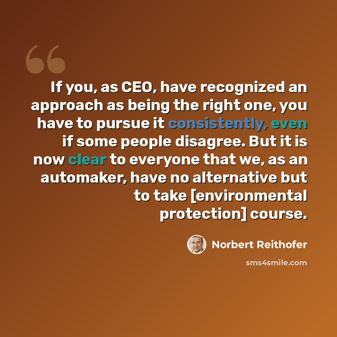 “If you, as CEO, have recognized an approach as being the right one, you have to pursue it consistently, even if some people disagree. But it is now clear to everyone that we, as an automaker, have no alternative but to take [environmental protection] course.” quote by Norbert Reithofer