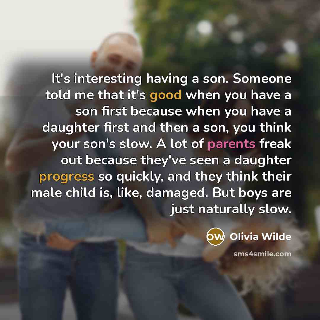 “It's interesting having a son. Someone told me that it's good when you have a son first because when you have a daughter first and then a son, you think your son's slow. A lot of parents freak out because they've seen a daughter progress so quickly, and they think their male child is, like…” quote by Olivia Wilde