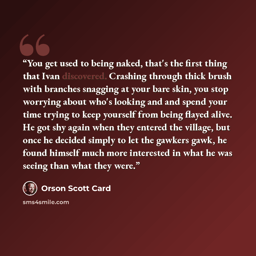 “You get used to being naked, that's the first thing that Ivan discovered. Crashing through thick brush with branches snagging at your bare skin, you stop worrying about who's looking and and spend your time trying to keep yourself from being flayed alive. He got shy again when they entered the…” quote by Orson Scott Card