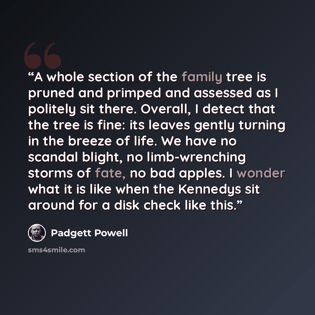 “A whole section of the family tree is pruned and primped and assessed as I politely sit there. Overall, I detect that the tree is fine: its leaves gently turning in the breeze of life. We have no scandal blight, no limb-wrenching storms of fate, no bad apples. I wonder what it is like when the…” quote by Padgett Powell