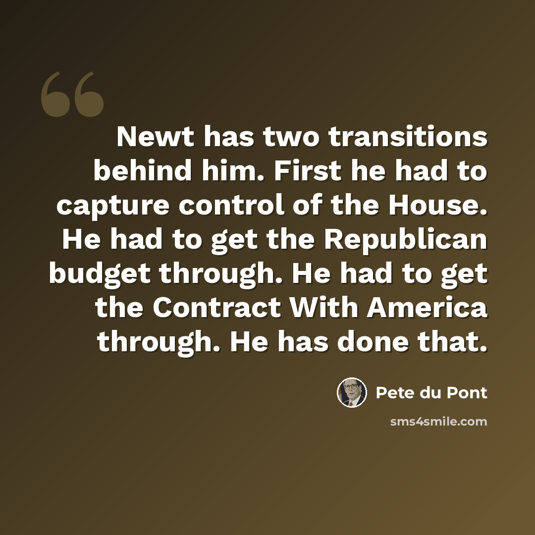 “Newt has two transitions behind him. First he had to capture control of the House. He had to get the Republican budget through. He had to get the Contract With America through. He has done that.” quote by Pete du Pont