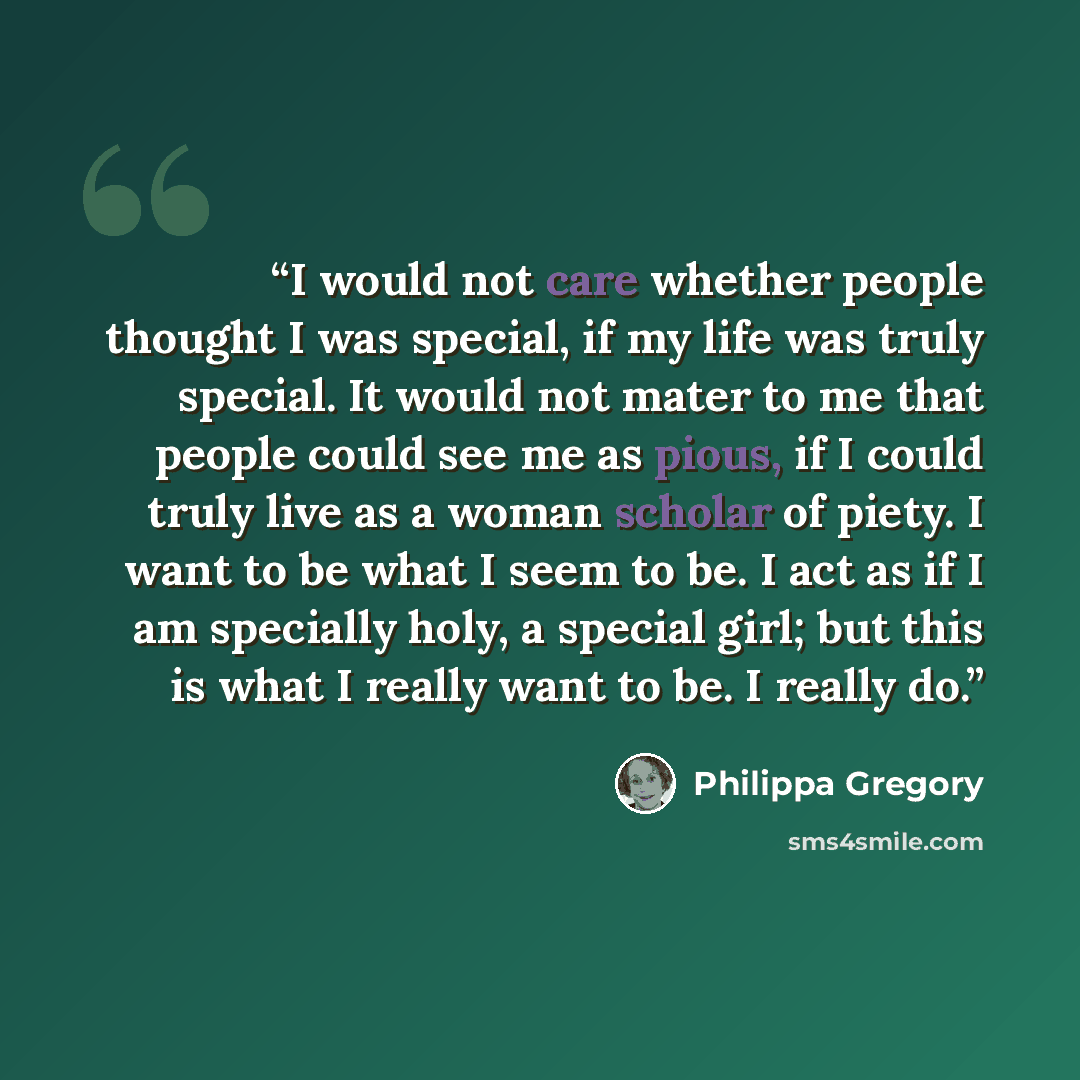 “I would not care whether people thought I was special, if my life was truly special. It would not mater to me that people could see me as pious, if I could truly live as a woman scholar of piety. I want to be what I seem to be. I act as if I am specially holy, a special girl; but this is what I…” quote by Philippa Gregory