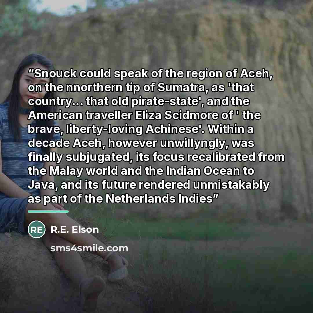 “Snouck could speak of the region of Aceh, on the nnorthern tip of Sumatra, as 'that country... that old pirate-state', and the American traveller Eliza Scidmore of ' the brave, liberty-loving Achinese'. Within a decade Aceh, however unwillyngly, was finally subjugated, its focus recalibrated from…” quote by R.E. Elson