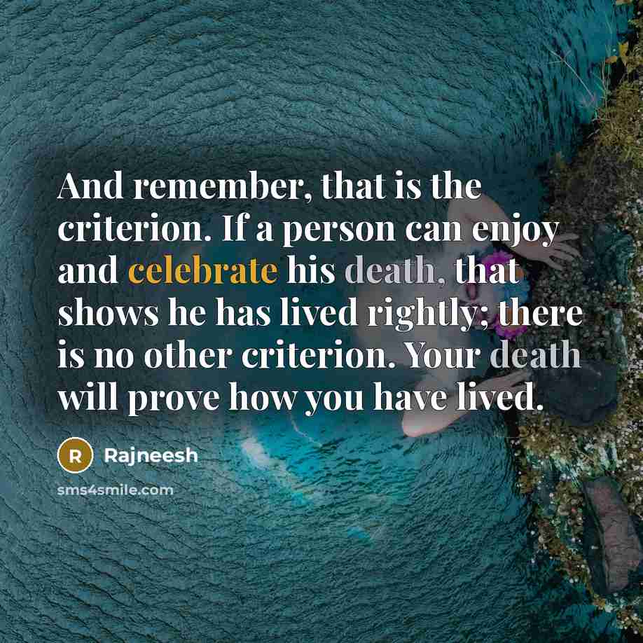 “And remember, that is the criterion. If a person can enjoy and celebrate his death, that shows he has lived rightly; there is no other criterion. Your death will prove how you have lived.” quote by Rajneesh