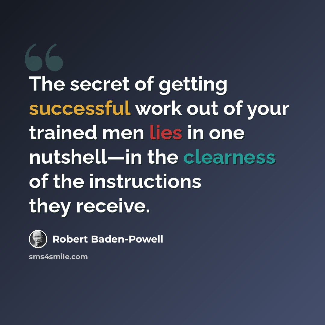 “The secret of getting successful work out of your trained men lies in one nutshell—in the clearness of the instructions they receive.” quote by Robert Baden-Powell