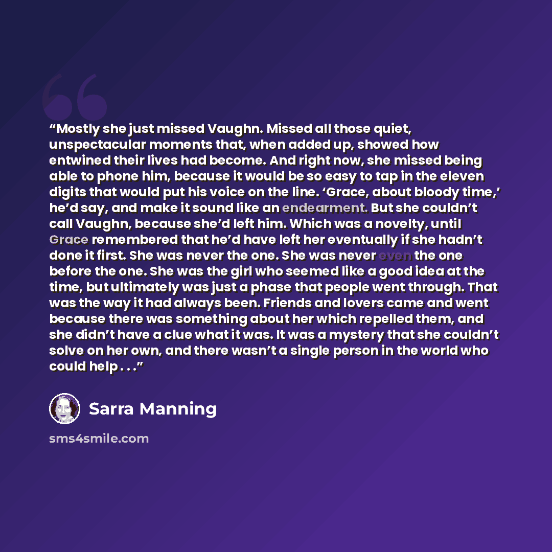 “Mostly she just missed Vaughn. Missed all those quiet, unspectacular moments that, when added up, showed how entwined their lives had become. And right now, she missed being able to phone him, because it would be so easy to tap in the eleven digits that would put his voice on the line. ‘Grace…” quote by Sarra Manning