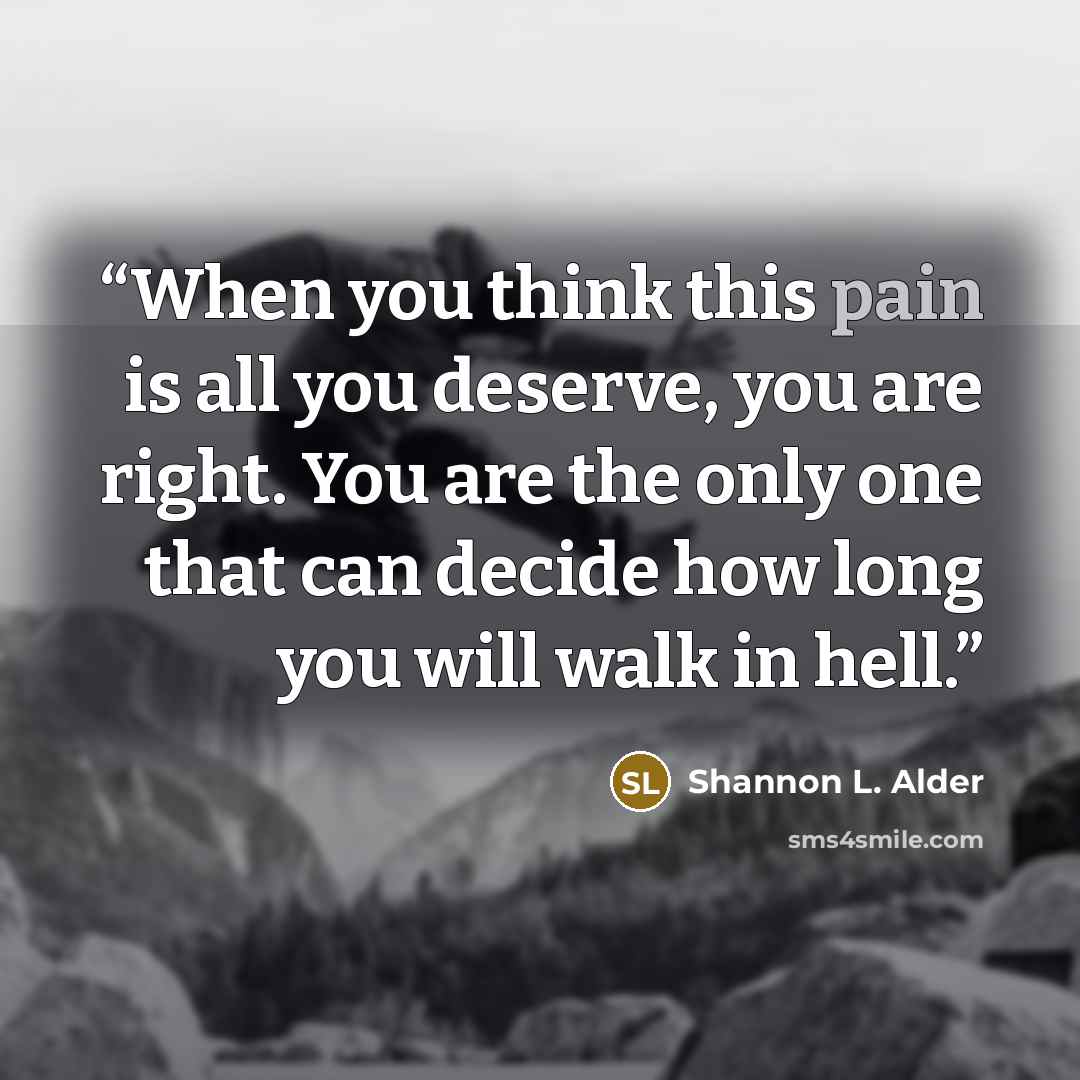 “When you think this pain is all you deserve, you are right. You are the only one that can decide how long you will walk in hell.” quote by Shannon L. Alder