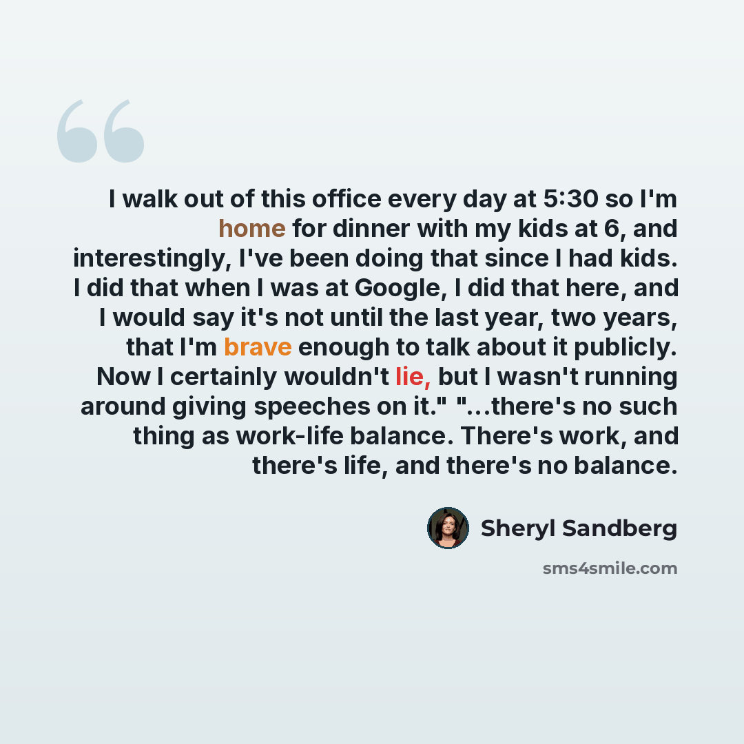 “I walk out of this office every day at 5:30 so I'm home for dinner with my kids at 6, and interestingly, I've been doing that since I had kids. I did that when I was at Google, I did that here, and I would say it's not until the last year, two years, that I'm brave enough to talk about it…” quote by Sheryl Sandberg