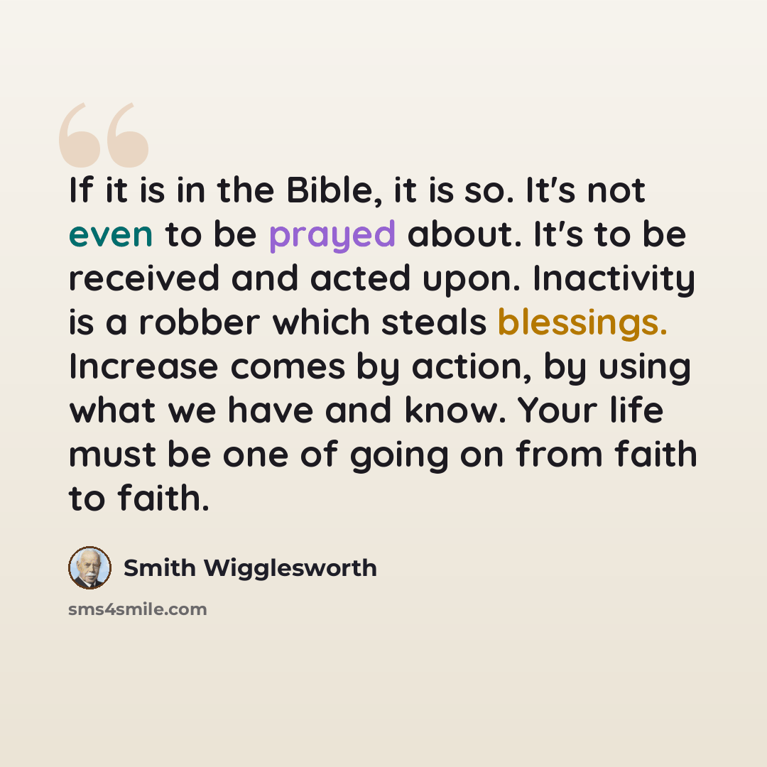 “If it is in the Bible, it is so. It's not even to be prayed about. It's to be received and acted upon. Inactivity is a robber which steals blessings. Increase comes by action, by using what we have and know. Your life must be one of going on from faith to faith.” quote by Smith Wigglesworth