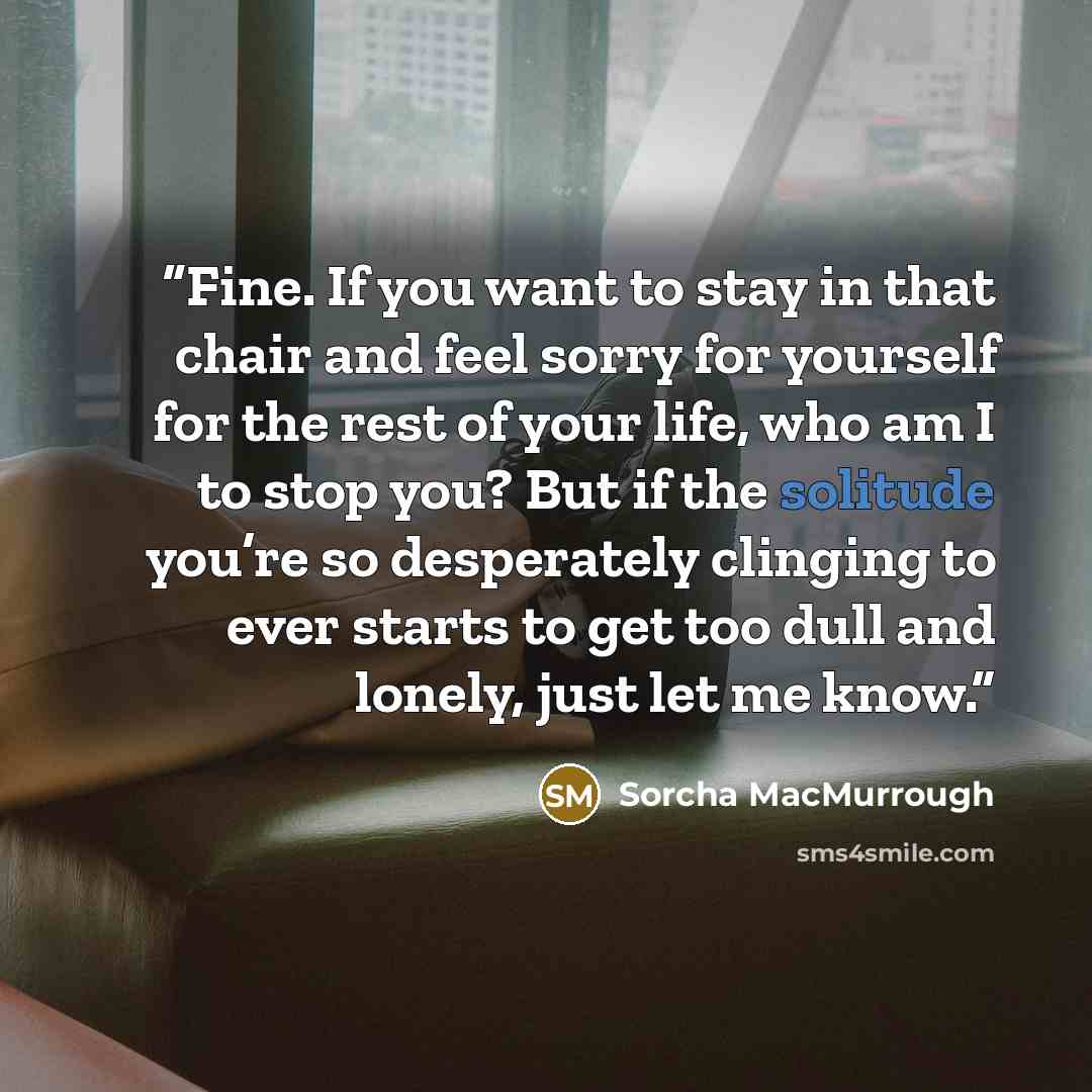 “Fine. If you want to stay in that chair and feel sorry for yourself for the rest of your life, who am I to stop you? But if the solitude you’re so desperately clinging to ever starts to get too dull and lonely, just let me know.” quote by Sorcha MacMurrough