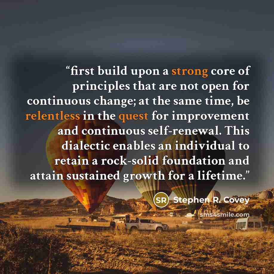 “first build upon a strong core of principles that are not open for continuous change; at the same time, be relentless in the quest for improvement and continuous self-renewal. This dialectic enables an individual to retain a rock-solid foundation and attain sustained growth for a lifetime.” quote by Stephen R. Covey