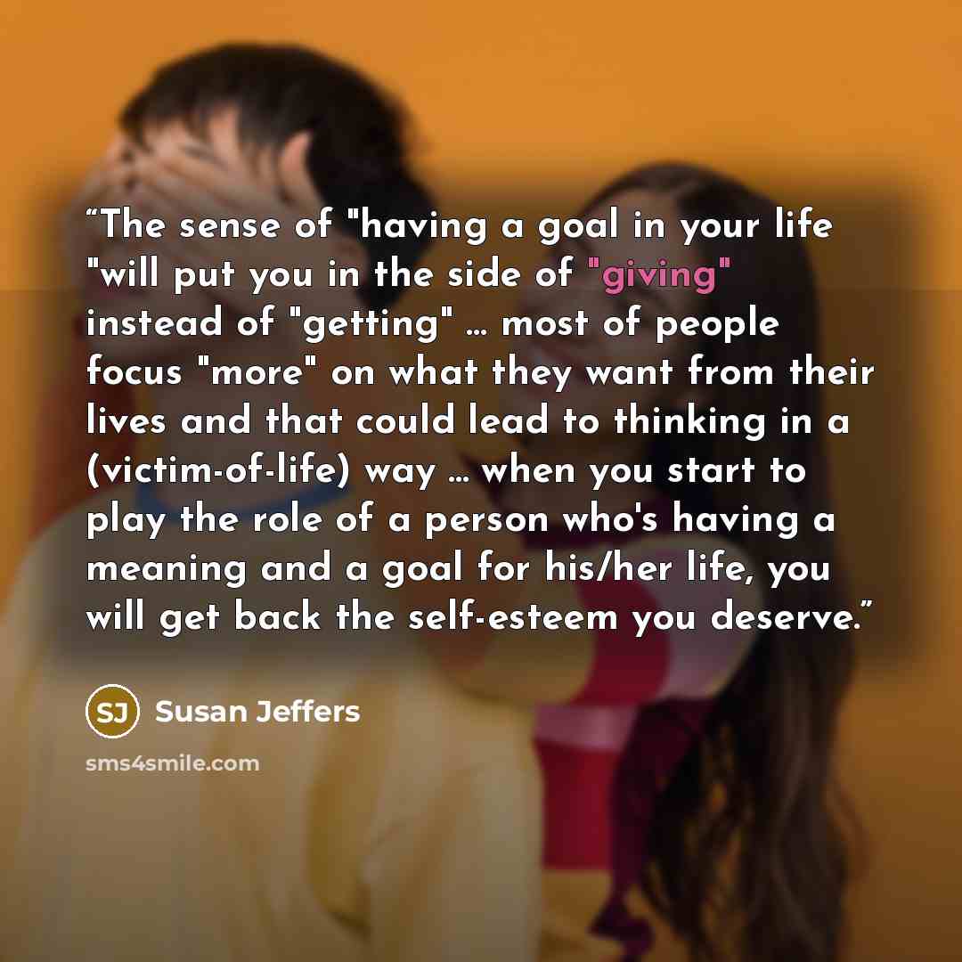 “The sense of "having a goal in your life "will put you in the side of "giving" instead of "getting" … most of people focus "more" on what they want from their lives and that could lead to thinking in a (victim-of-life) way ... when you start to play the role of a person who's having a meaning and…” quote by Susan Jeffers