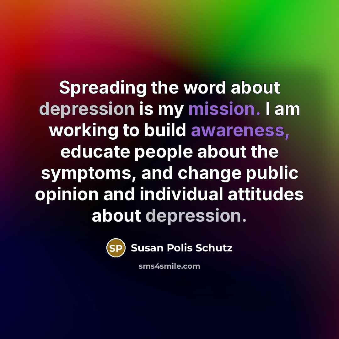 “Spreading the word about depression is my mission. I am working to build awareness, educate people about the symptoms, and change public opinion and individual attitudes about depression.” quote by Susan Polis Schutz
