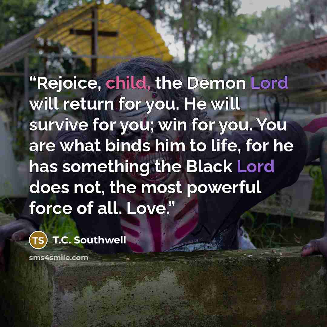 “Rejoice, child, the Demon Lord will return for you. He will survive for you; win for you. You are what binds him to life, for he has something the Black Lord does not, the most powerful force of all. Love.” quote by T.C. Southwell