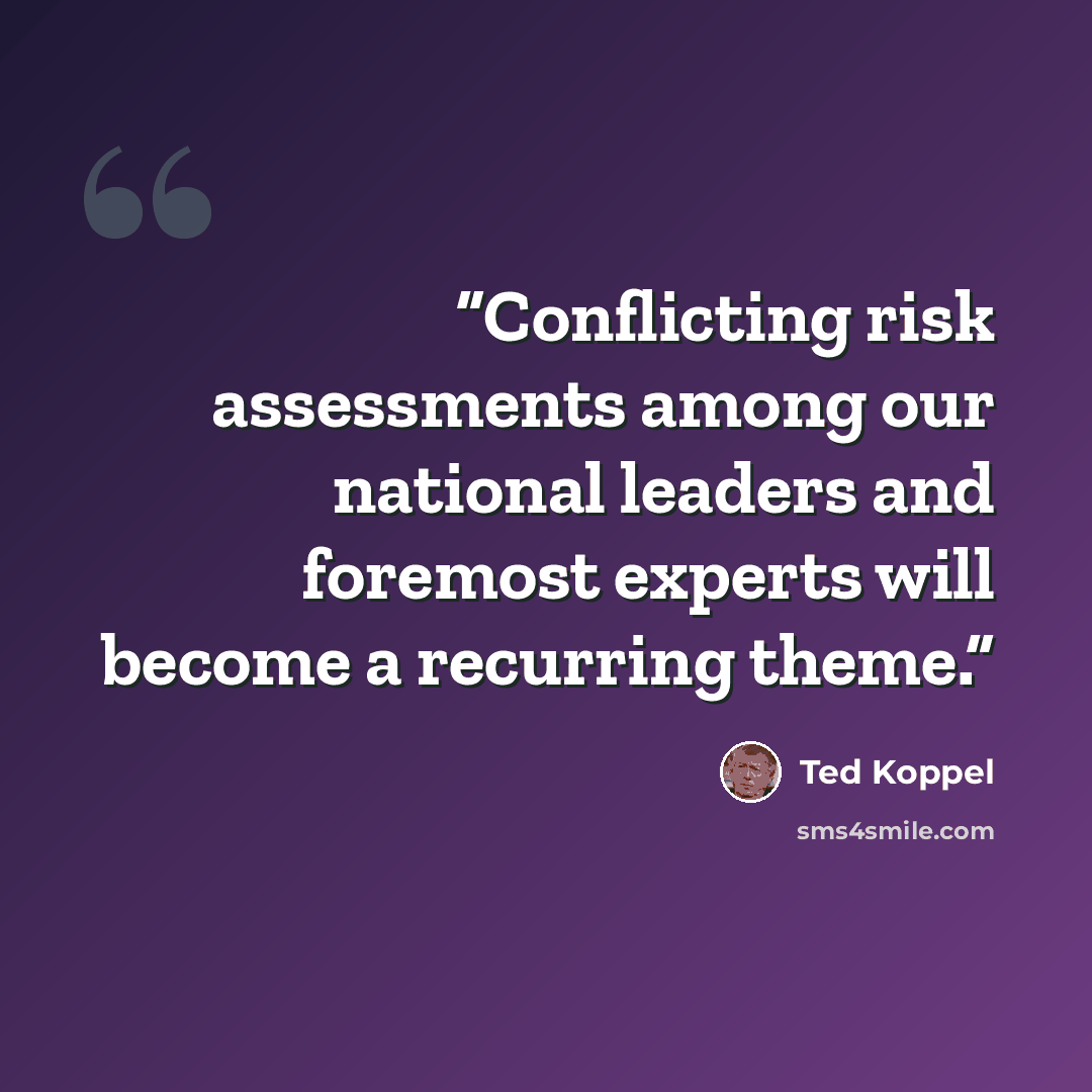 “Conflicting risk assessments among our national leaders and foremost experts will become a recurring theme.” quote by Ted Koppel