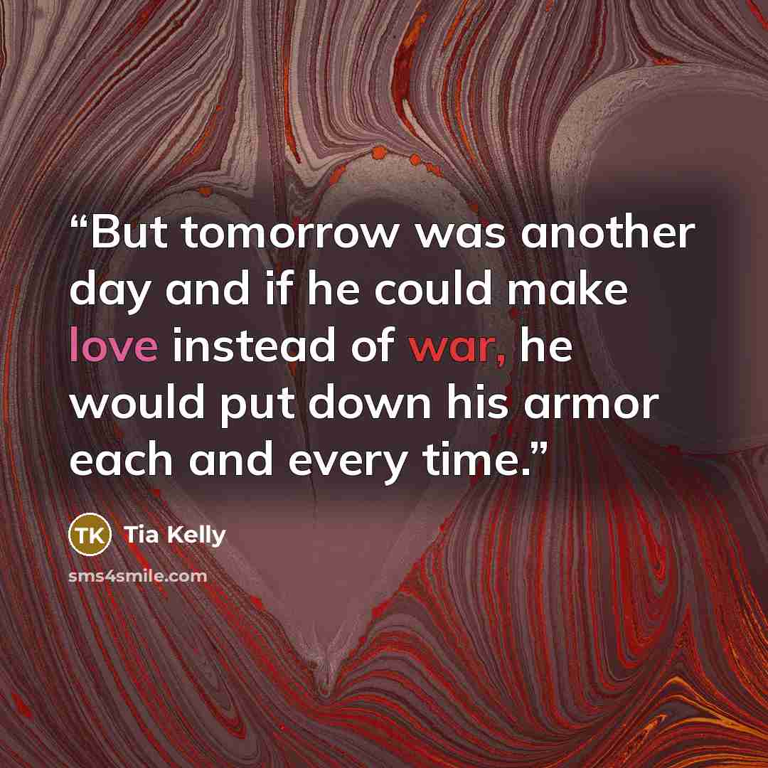 “But tomorrow was another day and if he could make love instead of war, he would put down his armor each and every time.” quote by Tia Kelly