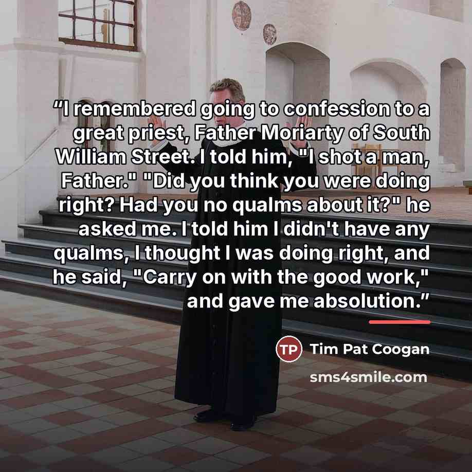“I remembered going to confession to a great priest, Father Moriarty of South William Street. I told him, "I shot a man, Father." "Did you think you were doing right? Had you no qualms about it?" he asked me. I told him I didn't have any qualms, I thought I was doing right, and he said, "Carry on…” quote by Tim Pat Coogan