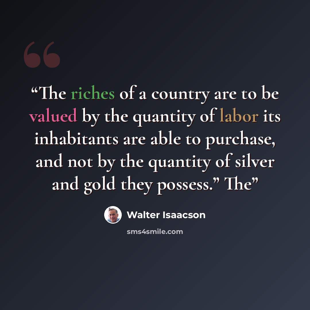 “The riches of a country are to be valued by the quantity of labor its inhabitants are able to purchase, and not by the quantity of silver and gold they possess.” The” quote by Walter Isaacson