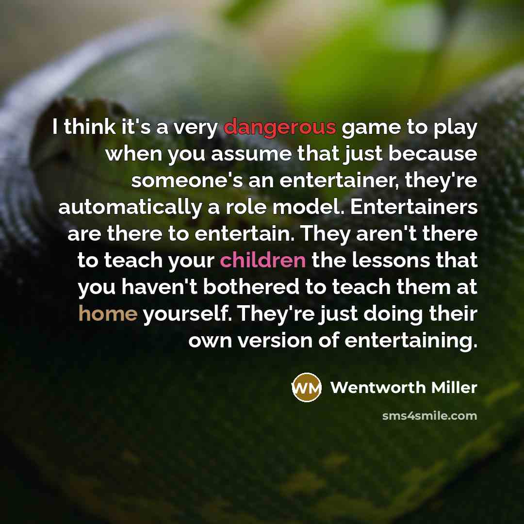“I think it's a very dangerous game to play when you assume that just because someone's an entertainer, they're automatically a role model. Entertainers are there to entertain. They aren't there to teach your children the lessons that you haven't bothered to teach them at home yourself. They're…” quote by Wentworth Miller