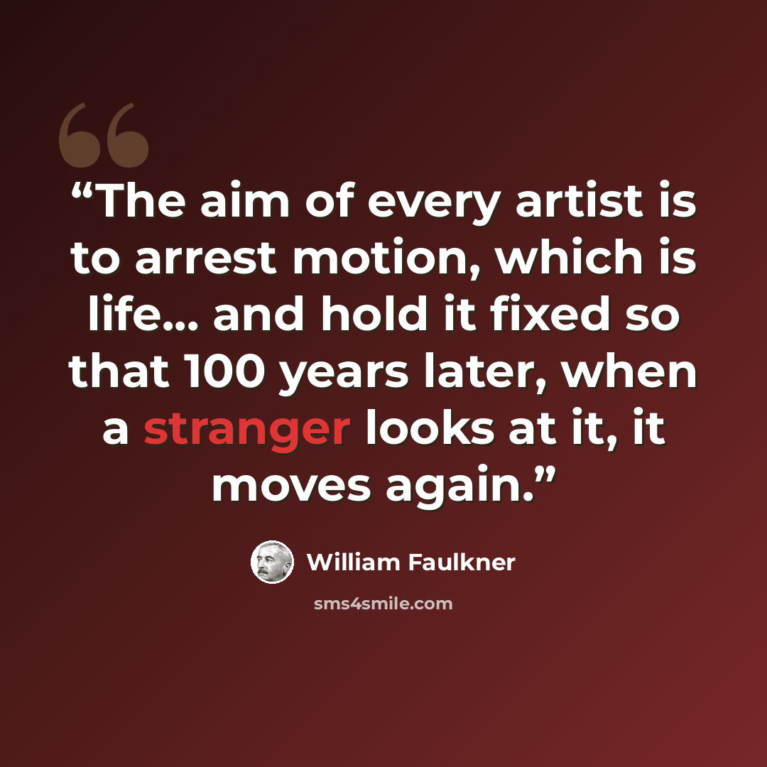 “The aim of every artist is to arrest motion, which is life... and hold it fixed so that 100 years later, when a stranger looks at it, it moves again.” quote by William Faulkner